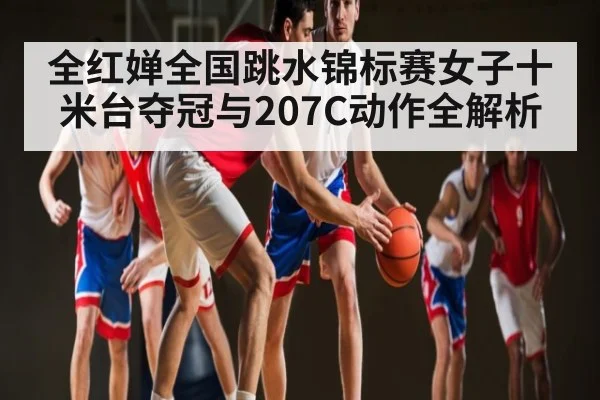 全红婵全国跳水锦标赛女子十米台夺冠与207C动作全解析（KAIYUN APP）