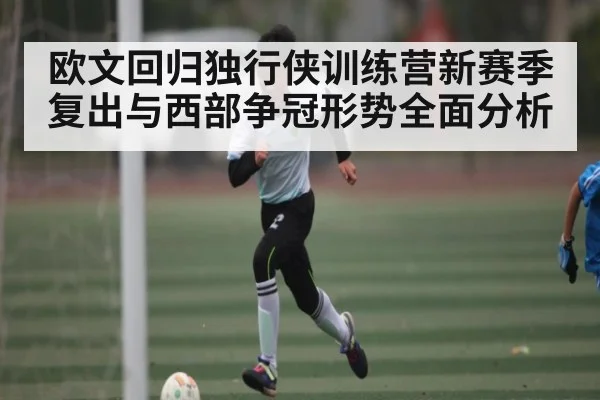 欧文回归独行侠训练营新赛季复出与西部争冠形势全面分析（KAIYUN APP）