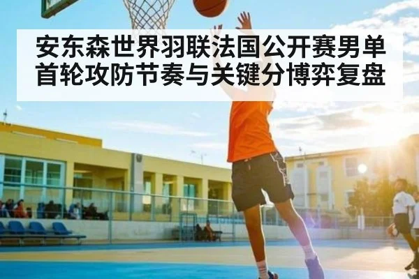 安东森世界羽联法国公开赛男单首轮攻防节奏与关键分博弈复盘（KAIYUN APP）