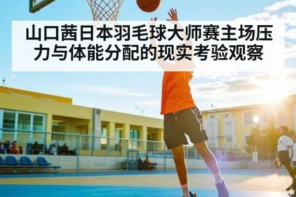 山口茜日本羽毛球大师赛主场压力与体能分配的现实考验观察（KAIYUN APP）